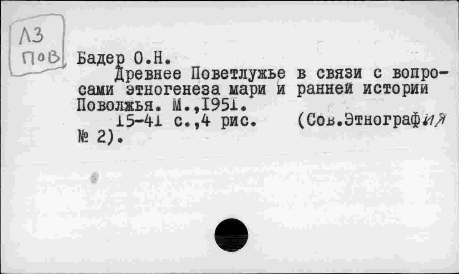 ﻿A3
Q о Є>
Бадер О.Н.
древнее Поветлужье в связи с вопросами этногенеза мари и ранней истории Поволжья. М.,1951.
15-41 с.,4 рис. (Сов.Этнографа/ № 2).